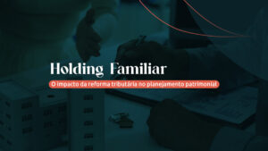 Holding Familiar: o impacto da reforma tributária no planejamento patrimonial